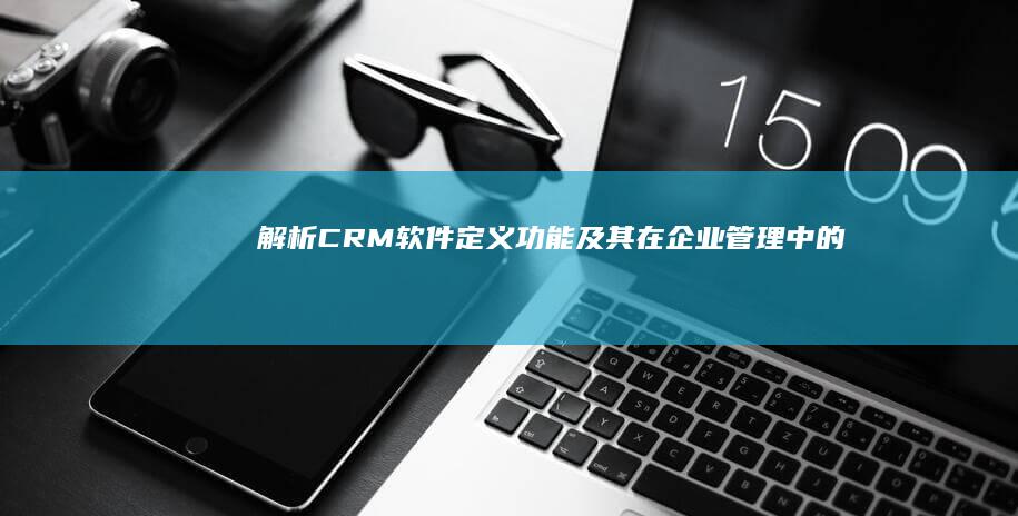 解析CRM软件：定义、功能及其在企业管理中的应用